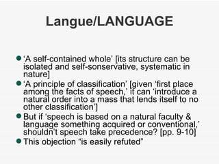Langue/LANGUAGE ‘ A self-contained whole’ [its structure can be isolated and self-sonservative, systematic in nature] ‘ A principle of classification’ [given ‘first place among the facts of speech,’ it can ‘introduce a natural order into a mass that lends itself to no other classification’] But if ‘speech is based on a natural faculty & language something acquired or conventional,’ shouldn’t speech take precedence? [pp. 9-10] This objection “is easily refuted” 