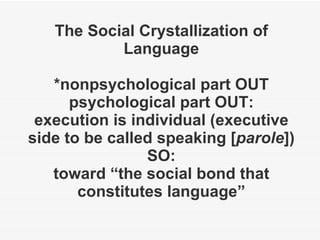 The Social Crystallization of Language *nonpsychological part OUT psychological part OUT: execution is individual (executive side to be called speaking [ parole ]) SO: toward “the social bond that constitutes language” 