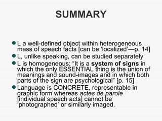 SUMMARY L a well-defined object within heterogeneous mass of speech facts [can be ‘localized’—p. 14] L, unlike speaking, can be studied separately L is homogeneous: “It is a  system of signs  in which the only ESSENTIAL thing is the union of meanings and sound-images and in which both parts of the sign are psychological” [p. 15] Language is CONCRETE, representable in graphic form whereas  actes de parole  [individual speech acts] cannot be ‘photographed’ or similarly imaged. 