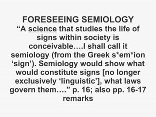 FORESEEING SEMIOLOGY “A  science  that studies the life of signs within society is conceivable….I shall call it semiology (from the Greek s*em*ion ‘sign’). Semiology would show what would constitute signs [no longer exclusively ‘linguistic’], what laws govern them….” p. 16; also pp. 16-17 remarks 
