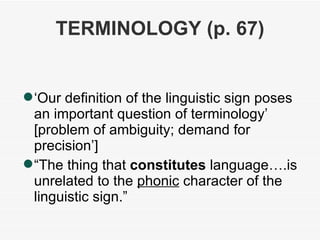 TERMINOLOGY (p. 67) ‏ ‘ Our definition of the linguistic sign poses an important question of terminology’ [problem of ambiguity; demand for precision’] “ The thing that  constitutes  language….is unrelated to the  phonic  character of the linguistic sign.” 