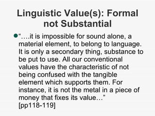 Linguistic Value(s): Formal not Substantial “… .it is impossible for sound alone, a material element, to belong to language. It is only a secondary thing, substance to be put to use. All our conventional values have the characteristic of not being confused with the tangible element which supports them. For instance, it is not the metal in a piece of money that fixes its value…” [pp118-119] 