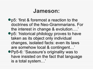 Jameson: p5: ‘first & foremost a reaction to the doctrines of the Neo-Grammarians. For the interest in change & evolution….’ p5: ‘historical philology proves to have taken as its object only individual changes, isolated facts: even its laws are somehow local & contingent…’ Pp5-6: ‘Saussure’s originality was to have insisted on the fact that language is a total system…’ 