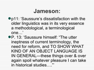 Jameson: p11: ‘Saussure’s dissatisfaction with the older linguistics was in its very essence a methodological, a terminological one…’ P. 13: ‘Saussure himself: “The utter ineptness of current terminology, the need for reform, and TO SHOW WHAT KIND OF AN OBJECT LANGUAGE IS IN GENERAL—these things over & over again spoil whatever pleasure I can take in historical studies….”’ 