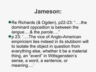 Jameson: Re Richards (& Ogden), p22-23: “….the dominant opposition is between the  langue ….& the  parole ….” p 23: ‘….The vice of Anglo-American empiricism lies indeed in its stubborn will to isolate the object in question from everything else, whether it be a material thing, an “event” in Wittsgenstein’s sense, a word, a sentence, or meaning….’ 