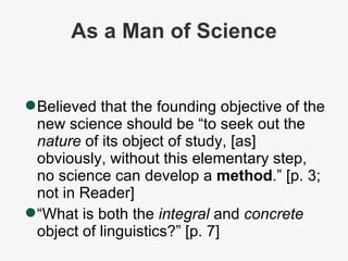 As a Man of Science Believed that the founding objective of the new science should be “to seek out the  nature  of its object of study, [as] obviously, without this elementary step, no science can develop a  method .” [p. 3; not in Reader] “ What is both the  integral  and  concrete  object of linguistics?” [p. 7] 