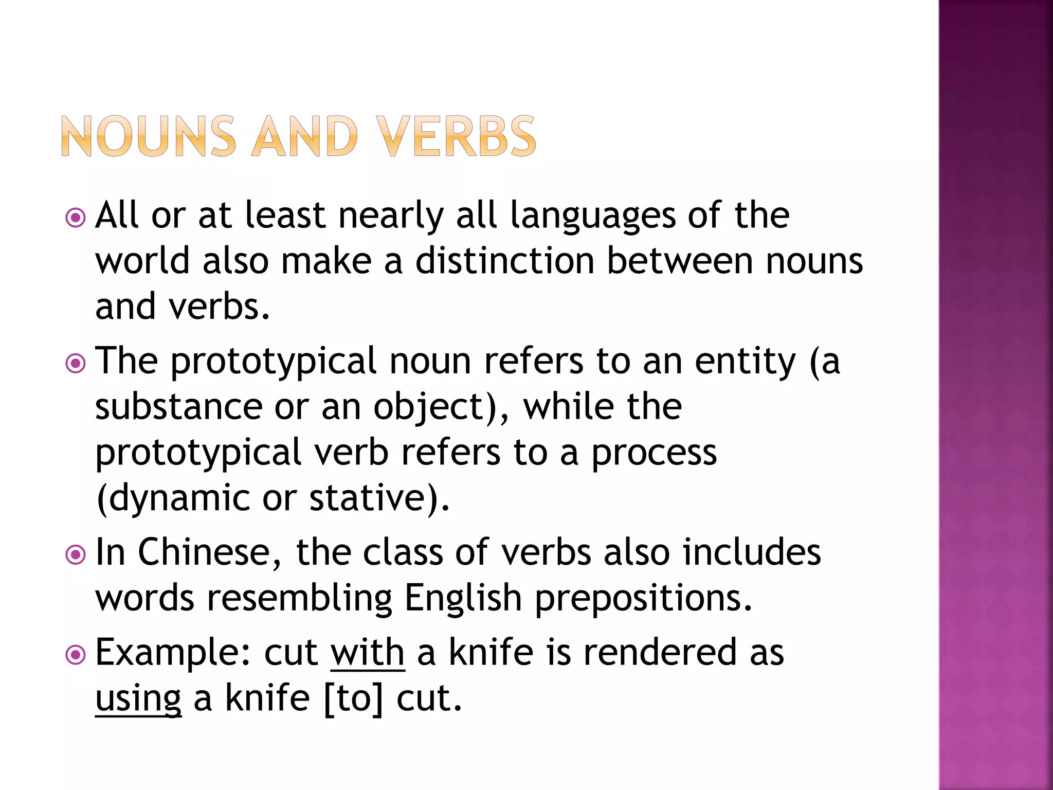  All or at least nearly all languages of the
world also make a distinction between nouns
and verbs.
 The prototypical noun refers to an entity (a
substance or an object), while the
prototypical verb refers to a process
(dynamic or stative).
 In Chinese, the class of verbs also includes
words resembling English prepositions.
 Example: cut with a knife is rendered as
using a knife [to] cut.
 