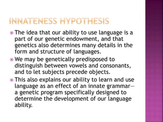  The idea that our ability to use language is a
part of our genetic endowment, and that
genetics also determines many details in the
form and structure of languages.
 We may be genetically predisposed to
distinguish between vowels and consonants,
and to let subjects precede objects.
 This also explains our ability to learn and use
language as an effect of an innate grammar—
a genetic program specifically designed to
determine the development of our language
ability.
 