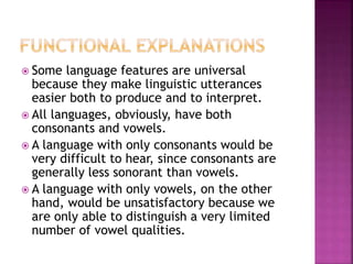  Some language features are universal
because they make linguistic utterances
easier both to produce and to interpret.
 All languages, obviously, have both
consonants and vowels.
 A language with only consonants would be
very difficult to hear, since consonants are
generally less sonorant than vowels.
 A language with only vowels, on the other
hand, would be unsatisfactory because we
are only able to distinguish a very limited
number of vowel qualities.
 
