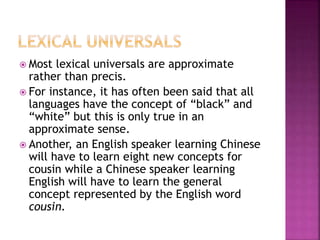  Most lexical universals are approximate
rather than precis.
 For instance, it has often been said that all
languages have the concept of “black” and
“white” but this is only true in an
approximate sense.
 Another, an English speaker learning Chinese
will have to learn eight new concepts for
cousin while a Chinese speaker learning
English will have to learn the general
concept represented by the English word
cousin.
 