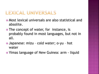  Most lexical universals are also statistical and
absolite.
 The concept of water, for instance, is
probably found in most languages, but not in
all.
 Japanese: mizu – cold water; o-yu – hot
water
 Yimas language of New Guinea: arm - liquid
 
