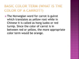  The Norwegian word for carrot is gulrot
which translates as yellow root while in
Chinese it is called as hong luobo or red
turnip. Since the color of carrot is in
between red or yellow, the more appropriate
color term would be orange.
 