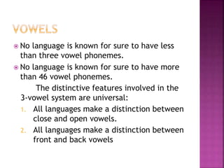  No language is known for sure to have less
than three vowel phonemes.
 No language is known for sure to have more
than 46 vowel phonemes.
The distinctive features involved in the
3-vowel system are universal:
1. All languages make a distinction between
close and open vowels.
2. All languages make a distinction between
front and back vowels
 