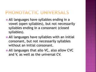  All languages have syllables ending in a
vowel (open syllables), but not necessarily
syllables ending in a consonant (closed
syllables).
 All languages have syllables with an initial
consonant, but not necessarily syllables
without an initial consonant.
 All languages that allo VC, also allow CVC
and V, as well as the universal CV.
 