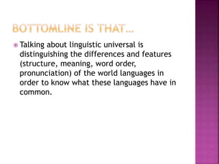  Talking about linguistic universal is
distinguishing the differences and features
(structure, meaning, word order,
pronunciation) of the world languages in
order to know what these languages have in
common.
 