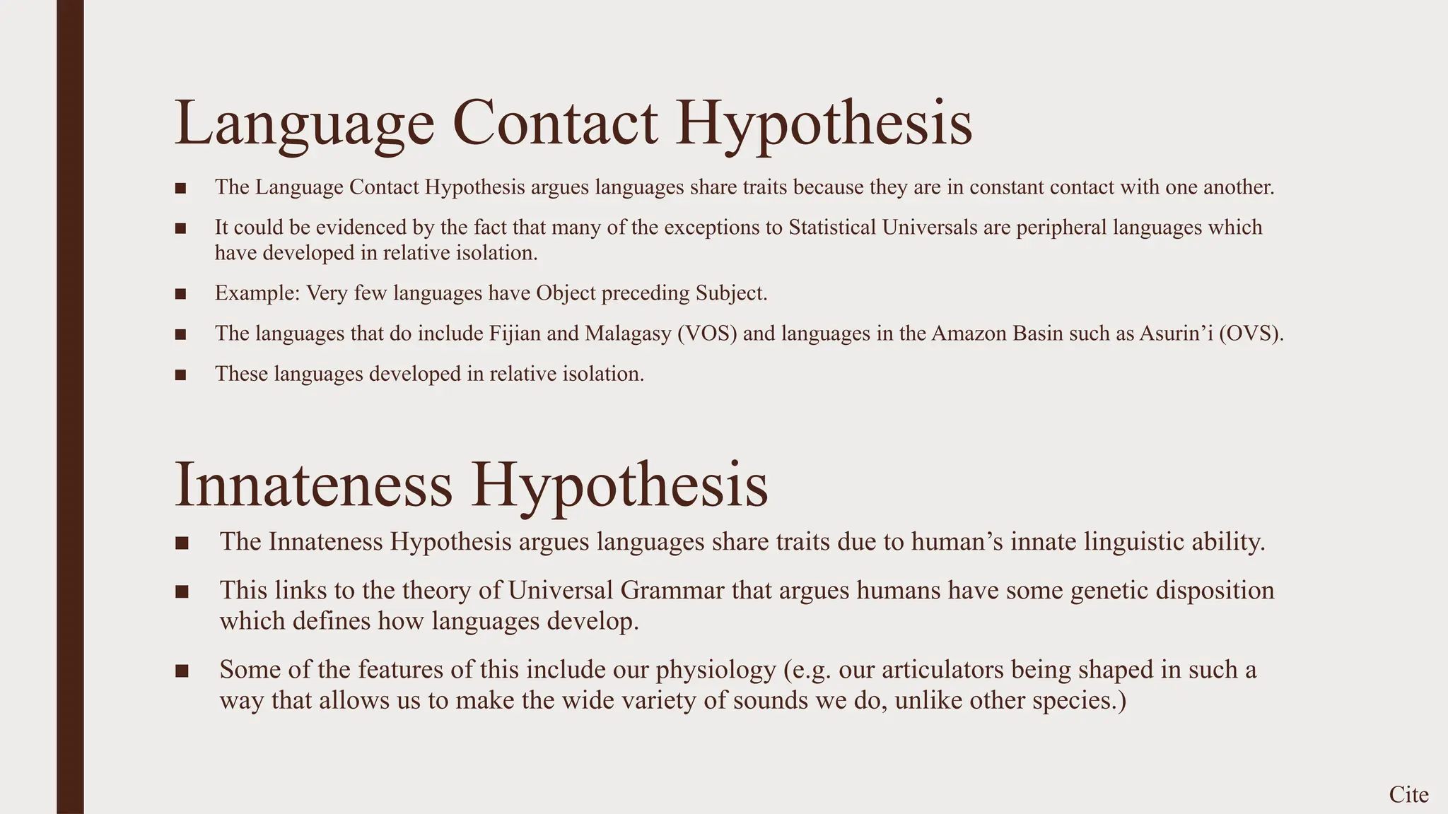 Language Contact Hypothesis
■ The Language Contact Hypothesis argues languages share traits because they are in constant contact with one another.
■ It could be evidenced by the fact that many of the exceptions to Statistical Universals are peripheral languages which
have developed in relative isolation.
■ Example: Very few languages have Object preceding Subject.
■ The languages that do include Fijian and Malagasy (VOS) and languages in the Amazon Basin such as Asurin’i (OVS).
■ These languages developed in relative isolation.
Cite
Innateness Hypothesis
■ The Innateness Hypothesis argues languages share traits due to human’s innate linguistic ability.
■ This links to the theory of Universal Grammar that argues humans have some genetic disposition
which defines how languages develop.
■ Some of the features of this include our physiology (e.g. our articulators being shaped in such a
way that allows us to make the wide variety of sounds we do, unlike other species.)
 