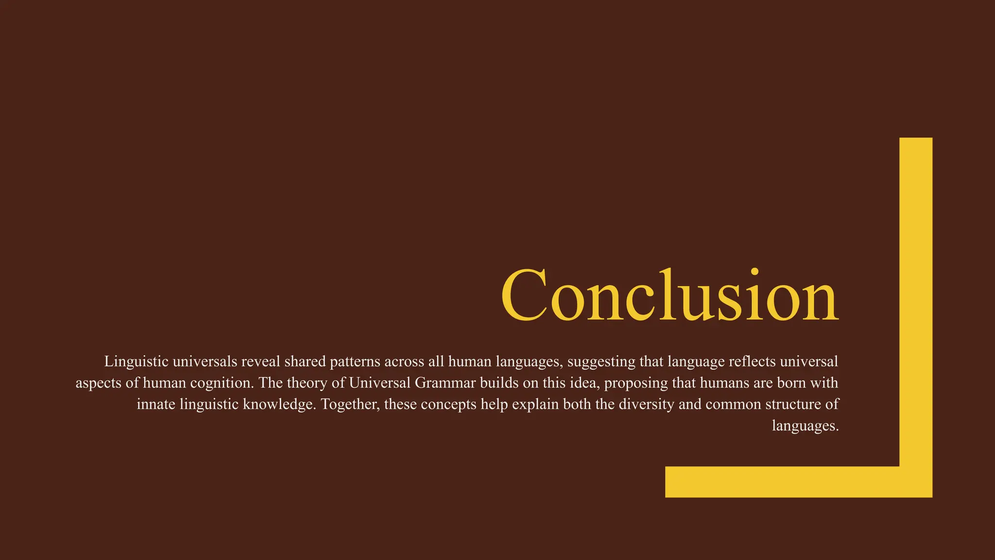 Conclusion
Linguistic universals reveal shared patterns across all human languages, suggesting that language reflects universal
aspects of human cognition. The theory of Universal Grammar builds on this idea, proposing that humans are born with
innate linguistic knowledge. Together, these concepts help explain both the diversity and common structure of
languages.
 