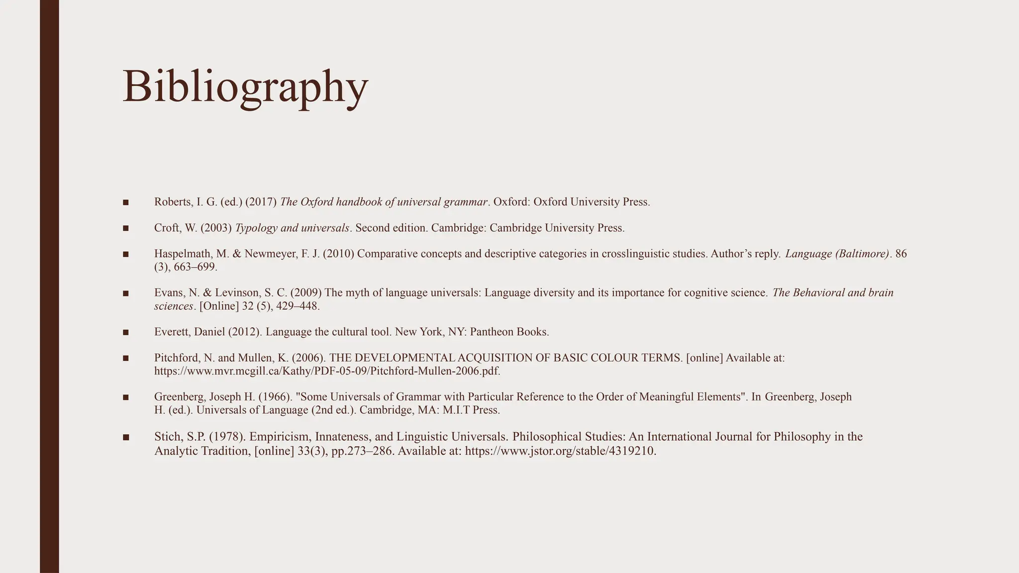 Bibliography
■ Roberts, I. G. (ed.) (2017) The Oxford handbook of universal grammar. Oxford: Oxford University Press.
■ Croft, W. (2003) Typology and universals. Second edition. Cambridge: Cambridge University Press.
■ Haspelmath, M. & Newmeyer, F. J. (2010) Comparative concepts and descriptive categories in crosslinguistic studies. Author’s reply. Language (Baltimore). 86
(3), 663–699.
■ Evans, N. & Levinson, S. C. (2009) The myth of language universals: Language diversity and its importance for cognitive science. The Behavioral and brain
sciences. [Online] 32 (5), 429–448.
■ Everett, Daniel (2012). Language the cultural tool. New York, NY: Pantheon Books.
■ Pitchford, N. and Mullen, K. (2006). THE DEVELOPMENTAL ACQUISITION OF BASIC COLOUR TERMS. [online] Available at:
https://www.mvr.mcgill.ca/Kathy/PDF-05-09/Pitchford-Mullen-2006.pdf.
■ ‌
Greenberg, Joseph H. (1966). "Some Universals of Grammar with Particular Reference to the Order of Meaningful Elements". In Greenberg, Joseph
H. (ed.). Universals of Language (2nd ed.). Cambridge, MA: M.I.T Press.
■ Stich, S.P. (1978). Empiricism, Innateness, and Linguistic Universals. Philosophical Studies: An International Journal for Philosophy in the
Analytic Tradition, [online] 33(3), pp.273–286. Available at: https://www.jstor.org/stable/4319210.
 
