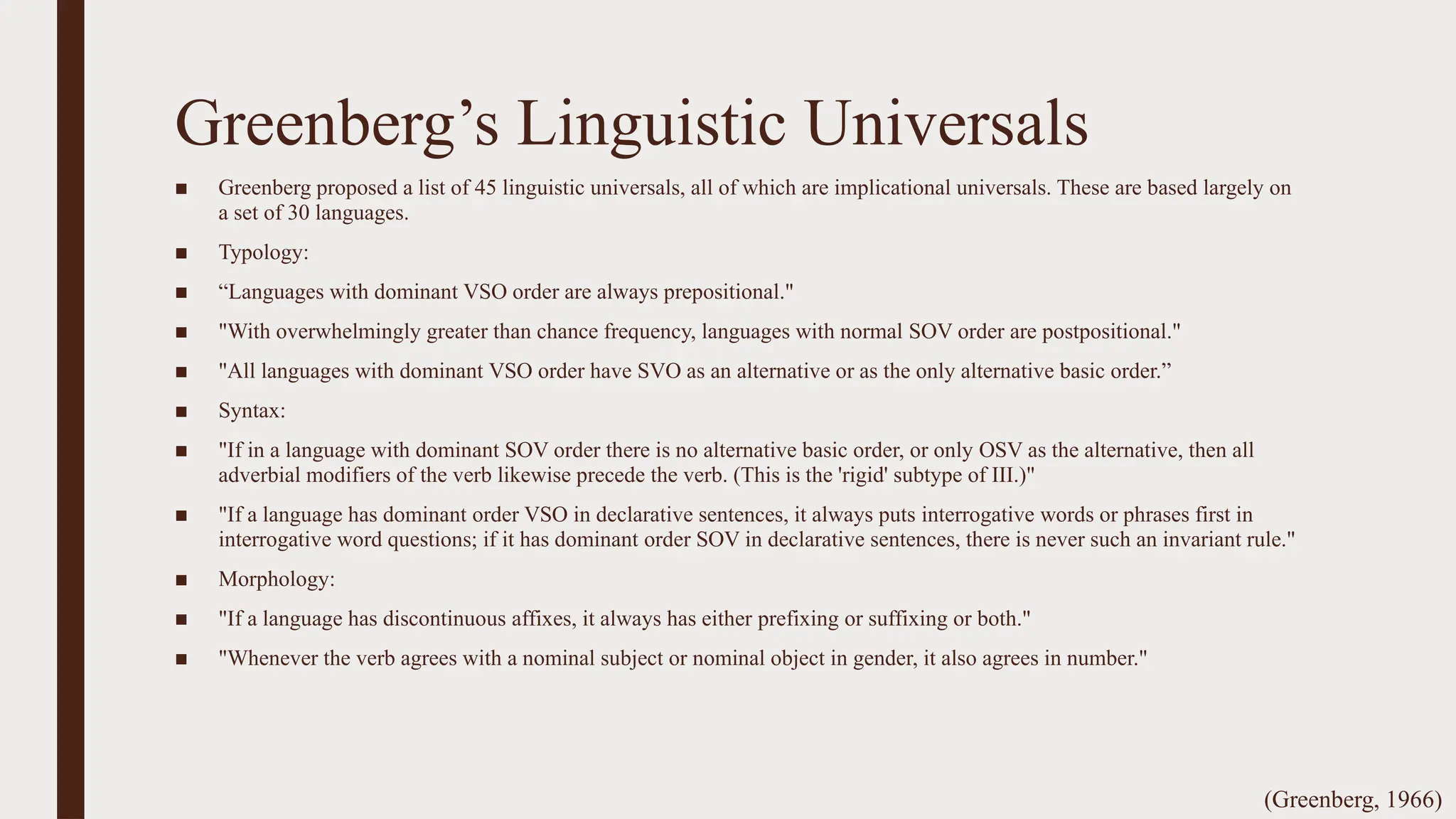 Greenberg’s Linguistic Universals
■ Greenberg proposed a list of 45 linguistic universals, all of which are implicational universals. These are based largely on
a set of 30 languages.
■ Typology:
■ “Languages with dominant VSO order are always prepositional."
■ "With overwhelmingly greater than chance frequency, languages with normal SOV order are postpositional."
■ "All languages with dominant VSO order have SVO as an alternative or as the only alternative basic order.”
■ Syntax:
■ "If in a language with dominant SOV order there is no alternative basic order, or only OSV as the alternative, then all
adverbial modifiers of the verb likewise precede the verb. (This is the 'rigid' subtype of III.)"
■ "If a language has dominant order VSO in declarative sentences, it always puts interrogative words or phrases first in
interrogative word questions; if it has dominant order SOV in declarative sentences, there is never such an invariant rule."
■ Morphology:
■ "If a language has discontinuous affixes, it always has either prefixing or suffixing or both."
■ "Whenever the verb agrees with a nominal subject or nominal object in gender, it also agrees in number."
(Greenberg, 1966)
 