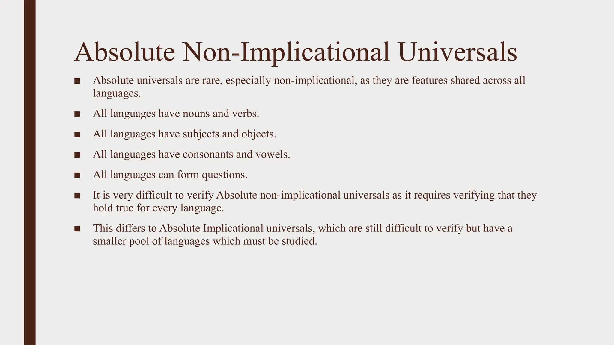 Absolute Non-Implicational Universals
■ Absolute universals are rare, especially non-implicational, as they are features shared across all
languages.
■ All languages have nouns and verbs.
■ All languages have subjects and objects.
■ All languages have consonants and vowels.
■ All languages can form questions.
■ It is very difficult to verify Absolute non-implicational universals as it requires verifying that they
hold true for every language.
■ This differs to Absolute Implicational universals, which are still difficult to verify but have a
smaller pool of languages which must be studied.
 