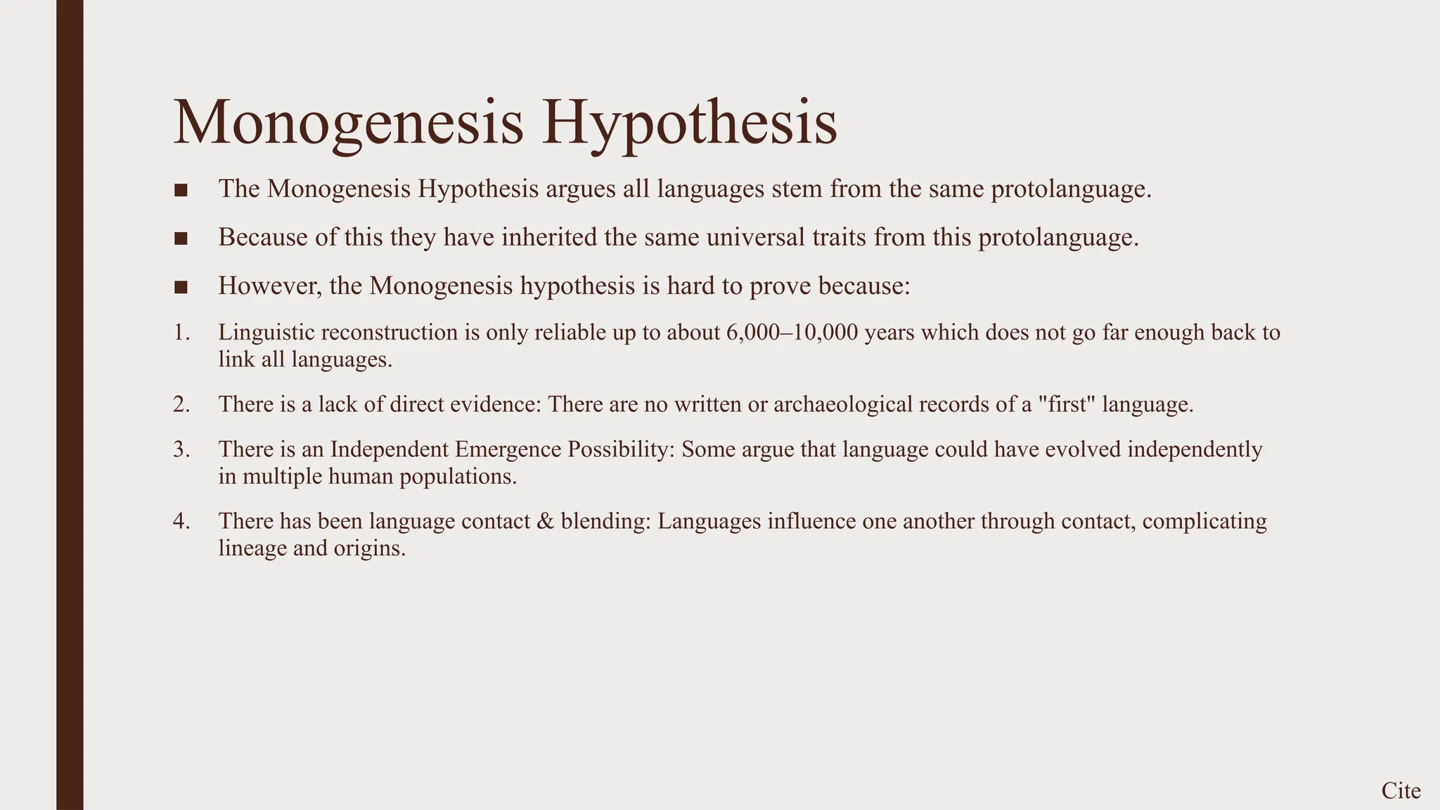 Monogenesis Hypothesis
■ The Monogenesis Hypothesis argues all languages stem from the same protolanguage.
■ Because of this they have inherited the same universal traits from this protolanguage.
■ However, the Monogenesis hypothesis is hard to prove because:
1. Linguistic reconstruction is only reliable up to about 6,000–10,000 years which does not go far enough back to
link all languages.
2. There is a lack of direct evidence: There are no written or archaeological records of a "first" language.
3. There is an Independent Emergence Possibility: Some argue that language could have evolved independently
in multiple human populations.
4. There has been language contact & blending: Languages influence one another through contact, complicating
lineage and origins.
Cite
 