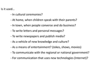 Is it used…
       - In cultural ceremonies?
       - At home, when children speak with their parents?
       - In town, when people converse and do business?
       - To write letters and personal messages?
       - To write newspapers and publish media?
       - As a vehicle of new knowledge and culture?
       - As a means of entertainment? (Jokes, shows, movies)
       - To communicate with the regional or national government?
       - For communication that uses new technologies (Internet)?
 