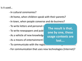 Is it used…
       - In cultural ceremonies?
       - At home, when children speak with their parents?
       - In town, when people converse and do business?
       - To write letters and personal messages?
                                         The result is that,
       - To write newspapers and publish media?
                                         one by one, these
       - As a vehicle of new knowledge and culture?
                                         usage contexts are
       - As a means of entertainment? (Jokes, shows, movies)
                                                 lost….
       - To communicate with the regional or national government?
       - For communication that uses new technologies (Internet)?
 