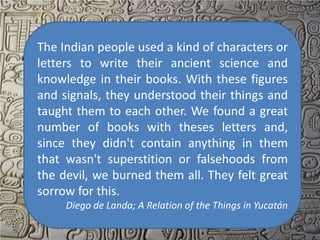 The Indian people used a kind of characters or
letters to write their ancient science and
knowledge in their books. With these figures
and signals, they understood their things and
taught them to each other. We found a great
number of books with theses letters and,
since they didn't contain anything in them
that wasn't superstition or falsehoods from
the devil, we burned them all. They felt great
sorrow for this.
     Diego de Landa; A Relation of the Things in Yucatán
 