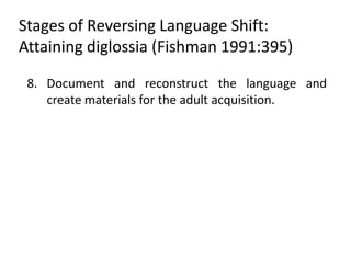 Stages of Reversing Language Shift:
Attaining diglossia (Fishman 1991:395)

 8. Document and reconstruct the language and
    create materials for the adult acquisition.
 