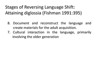 Stages of Reversing Language Shift:
Attaining diglossia (Fishman 1991:395)

 8. Document and reconstruct the language and
     create materials for the adult acquisition.
 7. Cultural interaction in the language, primarily
    involving the older generation
 