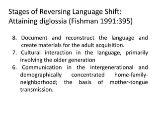 Stages of Reversing Language Shift:
Attaining diglossia (Fishman 1991:395)

 8. Document and reconstruct the language and
     create materials for the adult acquisition.
 7. Cultural interaction in the language, primarily
    involving the older generation
 6. Communication in the intergenerational and
    demographically       concentrated      home-family-
    neighborhood; the basis of mother-tongue
    transmission.
 