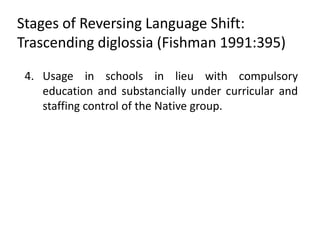 Stages of Reversing Language Shift:
Trascending diglossia (Fishman 1991:395)

 4. Usage in schools in lieu with compulsory
    education and substancially under curricular and
    staffing control of the Native group.
 