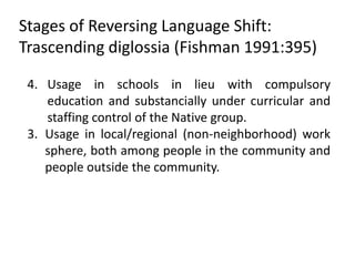 Stages of Reversing Language Shift:
Trascending diglossia (Fishman 1991:395)

 4. Usage in schools in lieu with compulsory
    education and substancially under curricular and
    staffing control of the Native group.
 3. Usage in local/regional (non-neighborhood) work
    sphere, both among people in the community and
    people outside the community.
 