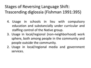 Stages of Reversing Language Shift:
Trascending diglossia (Fishman 1991:395)

 4. Usage in schools in lieu with compulsory
    education and substancially under curricular and
    staffing control of the Native group.
 3. Usage in local/regional (non-neighborhood) work
    sphere, both among people in the community and
    people outside the community.
 2. Usage in local/regional media and government
    services.
 
