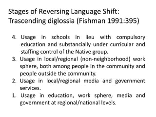 Stages of Reversing Language Shift:
Trascending diglossia (Fishman 1991:395)

 4. Usage in schools in lieu with compulsory
    education and substancially under curricular and
    staffing control of the Native group.
 3. Usage in local/regional (non-neighborhood) work
    sphere, both among people in the community and
    people outside the community.
 2. Usage in local/regional media and government
    services.
 1. Usage in education, work sphere, media and
    government at regional/national levels.
 