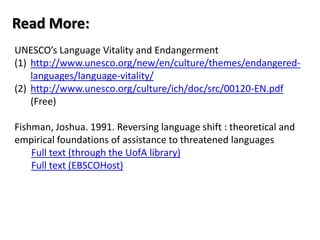 Read More:
UNESCO’s Language Vitality and Endangerment
(1) http://www.unesco.org/new/en/culture/themes/endangered-
    languages/language-vitality/
(2) http://www.unesco.org/culture/ich/doc/src/00120-EN.pdf
    (Free)

Fishman, Joshua. 1991. Reversing language shift : theoretical and
empirical foundations of assistance to threatened languages
    Full text (through the UofA library)
    Full text (EBSCOHost)
 