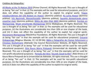 Créditos de fotografías:
All Blacks at the Tri-Nation 2010 (Prime Channel, All Rights Reserved. This use is thought of
as being “fair use” in that: (i) The examples will be used for educational purposes, and (ii) it
does not affect the capability of the author to exploit his original work). Tropas
estadounidenses del USS Boston en Hawai’i (dominio público). Ka Lama Hawaii (dominio
público). Isla Aquinnah, Massachussetts (dominio público), Squanto demostrando cómo
cosechar maíz (dominio público). Biblia de John Eliot 1663 (dominio público). Escritos en
Wampanoag, Mujer enseñando Wampanoag (Anne Makepeace, All Rights Reserved. This
use is thought of as being “fair use” in that: (i) The examples will be used for educational
purposes, (ii) the illustrations are considerably less than 10% or one chapter of the book,
and (iii) it does not affect the capability of the author to exploit her original work).
Diccionario Wampanoag (MacArthur Foundation, All Rights Reserved. This use is thought of
as being “fair use” in that the example will be used for educational purposes). Estuario
Onkaparinga (Magnus Manske, CC 3.0 BY-SA). Biblia y fotografías de Clamor Schürmann y
Christian Teichelmann (Adelaide City Council Reconciliation Website, All Rights Reserved.
This use is thought of as being “fair use” in that the examples will be used for non-profit
educational purposes). Sitio Kaura Warra Pintyandi (Universidad de Adelaide, All Rights
Reserved. This use is thought of as being “fair use” in that the examples will be used for
non-profit educational purposes). Portada del libro "Sounds Good to Me!" (Rob Amery y el
Kaura Warra Pintyandi de la Universidad de Adelaide, All rights reserved. This use is thought
of as being “fair use” in that: (i) The examples will be used for non-profit educational
purposes, (ii) the illustrations are considerably less than 10% or one chapter of the book,
and (iii) it does not affect the capability of the author to exploit his original work).
 