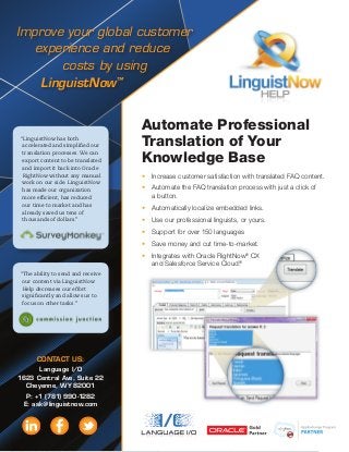 Improve your global customer
experience and reduce
costs by using
LinguistNow™
Automate Professional
Translation of Your
Knowledge Base
•	 Increase customer satisfaction with translated FAQ content.
•	 Automate the FAQ translation process with just a click of
a button.
•	 Automatically localize embedded links.
•	 Use our professional linguists, or yours.
•	 Support for over 150 languages
•	 Save money and cut time-to-market.
•	 Integrates with Oracle RightNow®
CX
and Salesforce Service Cloud®
.
“LinguistNow has both
accelerated and simplified our
translation processes. We can
export content to be translated
and import it back into Oracle
RightNow without any manual
work on our side. LinguistNow
has made our organization
more efficient, has reduced
our time to market and has
already saved us tens of
thousands of dollars.”
“The ability to send and receive
our content via LinguistNow
Help decreases our effort
significantly and allows us to
focus on other tasks.”
CONTACT US:
Language I/O
1623 Central Ave, Suite 22
Cheyenne, WY 82001
P: +1 (781) 990-1282
E: ask@linguistnow.com
 