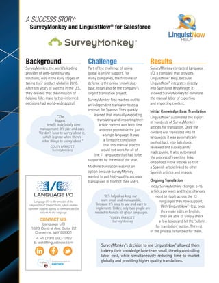 Language I/O is the provider of the
LinguistNow®
Product Suite, which enables
customer support agents to communicate like
natives in any language.
CONTACT US:
Language I/O
1623 Central Ave, Suite 22
Cheyenne, WY 82001
P: +1 (781) 990-1282
E: ask@linguistnow.com
Background
SurveyMonkey, the world’s leading
provider of web-based survey
solutions, was in the early stages of
taking their product global in 2010.
After ten years of success in the U.S.,
they decided that their mission of
helping folks make better-informed
decisions had world-wide appeal.
Challenge
Part of the challenge of going
global is online support. For
many companies, the first line of
defense is the online knowledge
base. It can also be the company’s
largest translation project.
SurveyMonkey first reached out to
an independent translator to do a
test run for Spanish. They quickly
learned that manually exporting,
translating and importing their
article content was both time
and cost prohibitive for just
a single language. It was
a foregone conclusion
that this manual process
would not work for all of
the 11 languages that had to be
supported by the end of the year.
Machine translation was not an
option because SurveyMonkey
wanted to put high-quality, accurate
translations in front of their users.
Results
SurveyMonkey contacted Language
I/O, a company that provides
LinguistNow®
Help. Because
LinguistNow®
integrates directly
into Salesforce Knowledge, it
allowed SurveyMonkey to eliminate
the manual labor of exporting
and importing content.
Initial Knowledge Base Translation
LinguistNow®
automated the export
of hundreds of SurveyMonkey
articles for translation. Once the
content was translated into 11
languages, it was automatically
pushed back into Salesforce,
reviewed and subsequently
made public. It also automated
the process of rewriting links
embedded in the articles so that
a Spanish article linked to other
Spanish articles and images.
Ongoing Translation
Today SurveyMonkey changes 5-15
articles per week and those changes
need to ripple across the 13
languages they now support.
With LinguistNow®
Help, once
they make edits in English,
they are able to simply check
a few boxes and hit the ‘submit
for translation’ button. The rest
of the process is handled for them.
“The
biggest
benefit is definitely time
management. It’s fast and easy.
We don’t have to worry about it,
which is great when there’s
other things to worry about.”
COLBY PARROTT
SurveyMonkey
“It’s helped us keep our
team small and manageable,
because it’s easy to use and easy to
implement. Today, only two people are
needed to handle all of our languages.
”COLBY PARROTT
SurveyMonkey
A SUCCESS STORY:
SurveyMonkey and LinguistNow®
for Salesforce
SurveyMonkey’s decision to use LinguistNow®
allowed them
to keep their knowledge base team small, thereby controlling
labor cost, while simultaneously reducing time-to-market
globally and providing higher quality translations.
 