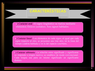 CARACTERÍSTICAS 
A) Carácter oral: El signo lingüístico se realiza mediante 
elementos fónicos (sonidos). Son signos hablados. 
B) Carácter lineal: Los elementos de cada signo, al igual que cada 
signo respecto al otro, se presentan uno tras otro, en la linea del 
tiempo (cadena hablada) y en la del espacio (escritura). 
C) Carácter arbitrario: La relación entre significado y significante 
no responde a ningún motivo; se establece de modo convencional. 
Cada lengua usa para un mismo significado un significante 
distinto. 
 