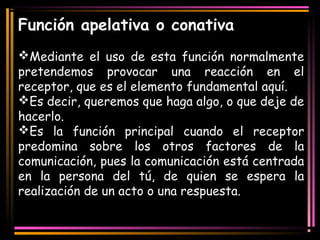 Función apelativa o conativa 
Mediante el uso de esta función normalmente 
pretendemos provocar una reacción en el 
receptor, que es el elemento fundamental aquí. 
Es decir, queremos que haga algo, o que deje de 
hacerlo. 
Es la función principal cuando el receptor 
predomina sobre los otros factores de la 
comunicación, pues la comunicación está centrada 
en la persona del tú, de quien se espera la 
realización de un acto o una respuesta. 
 
