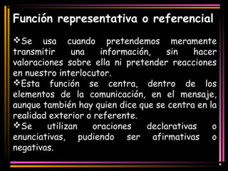 Función representativa o referencial 
Se usa cuando pretendemos meramente 
transmitir una información, sin hacer 
valoraciones sobre ella ni pretender reacciones 
en nuestro interlocutor. 
Esta función se centra, dentro de los 
elementos de la comunicación, en el mensaje, 
aunque también hay quien dice que se centra en la 
realidad exterior o referente. 
Se utilizan oraciones declarativas o 
enunciativas, pudiendo ser afirmativas o 
negativas. 
 
