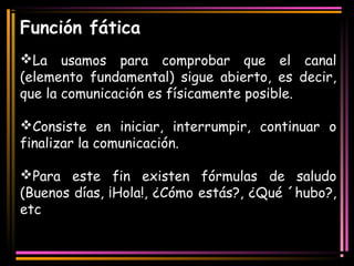 Función fática 
La usamos para comprobar que el canal 
(elemento fundamental) sigue abierto, es decir, 
que la comunicación es físicamente posible. 
Consiste en iniciar, interrumpir, continuar o 
finalizar la comunicación. 
Para este fin existen fórmulas de saludo 
(Buenos días, ¡Hola!, ¿Cómo estás?, ¿Qué ´hubo?, 
etc 
 