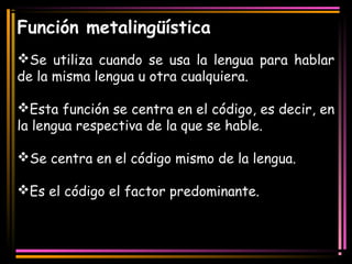 Función metalingüística 
Se utiliza cuando se usa la lengua para hablar 
de la misma lengua u otra cualquiera. 
Esta función se centra en el código, es decir, en 
la lengua respectiva de la que se hable. 
Se centra en el código mismo de la lengua. 
Es el código el factor predominante. 
 