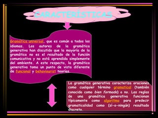 CARACTERÍSTICAS 
Gramática universal, que es común a todos los 
idiomas. Los autores de la gramática 
generativa han discutido que la mayoría de la 
gramática no es el resultado de la función 
comunicativa y no está aprendida simplemente 
del ambiente. A este respecto, la gramática 
generativa toma un punto de vista diferente 
de funcional y behaviourist teorías. 
La gramática generativa caracteriza oraciones 
como cualquier término gramatical (también 
conocido como bien formado) o no. Las reglas 
de una gramática generativa funcionan 
típicamente como algoritmo para predecir 
gramaticalidad como (sí-o-ningún) resultado 
discreto. 
 