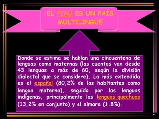EL PERÚ ES UN PAÍS 
MULTILINGÜE 
Donde se estima se hablan una cincuentena de 
lenguas como maternas (las cuentas van desde 
43 lenguas a más de 60, según la división 
dialectal que se considere). La más extendida 
es el español (80,2% de los habitantes como 
lengua materna), seguido por las lenguas 
indígenas, principalmente las lenguas quechuas 
(13,2% en conjunto) y el aimara (1.8%). 
 