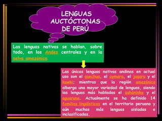LENGUAS 
AUCTÓCTONAS 
DE PERÚ 
Las lenguas nativas se hablan, sobre 
todo, en los Andes centrales y en la 
selva amazónica 
Las únicas lenguas nativas andinas en actual 
uso son el quechua, el aymara, el jaqaru y el 
kawki; mientras que la región amazónica 
alberga una mayor variedad de lenguas, siendo 
las lenguas más habladas el asháninka y el 
aguaruna. Actualmente se ha definido 14 
familias lingüísticas en el territorio peruano y 
aún muchas más lenguas aisladas e 
inclasificadas. 
 