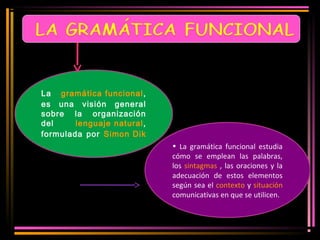 La gramática funcional, 
es una visión general 
sobre la organización 
del lenguaje natural, 
formulada por Simon Dik 
• La gramática funcional estudia 
cómo se emplean las palabras, 
los sintagmas , las oraciones y la 
adecuación de estos elementos 
según sea el contexto y situación 
comunicativas en que se utilicen. 
 