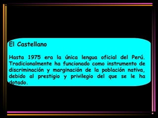 El Castellano 
Hasta 1975 era la única lengua oficial del Perú. 
Tradicionalmente ha funcionado como instrumento de 
discriminación y marginación de la población nativa, 
debido al prestigio y privilegio del que se le ha 
dotado. 
 
