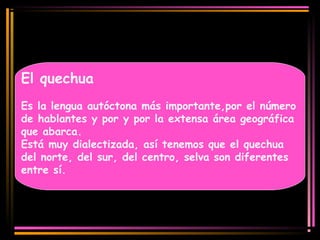 El quechua 
Es la lengua autóctona más importante,por el número 
de hablantes y por y por la extensa área geográfica 
que abarca. 
Está muy dialectizada, así tenemos que el quechua 
del norte, del sur, del centro, selva son diferentes 
entre sí. 
 